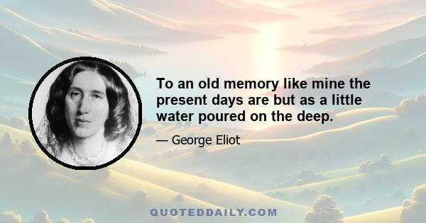 To an old memory like mine the present days are but as a little water poured on the deep.