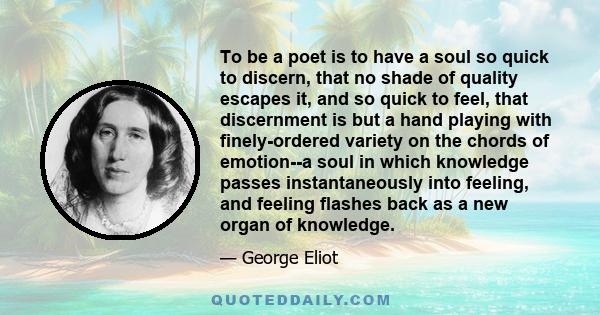 To be a poet is to have a soul so quick to discern, that no shade of quality escapes it, and so quick to feel, that discernment is but a hand playing with finely-ordered variety on the chords of emotion--a soul in which 