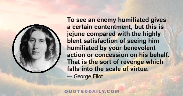 To see an enemy humiliated gives a certain contentment, but this is jejune compared with the highly blent satisfaction of seeing him humiliated by your benevolent action or concession on his behalf. That is the sort of