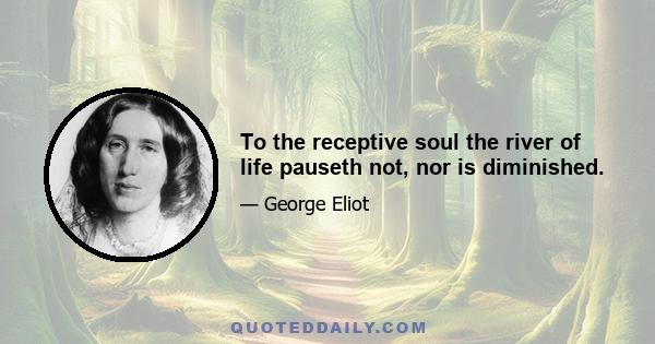 To the receptive soul the river of life pauseth not, nor is diminished.