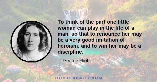 To think of the part one little woman can play in the life of a man, so that to renounce her may be a very good imitation of heroism, and to win her may be a discipline.