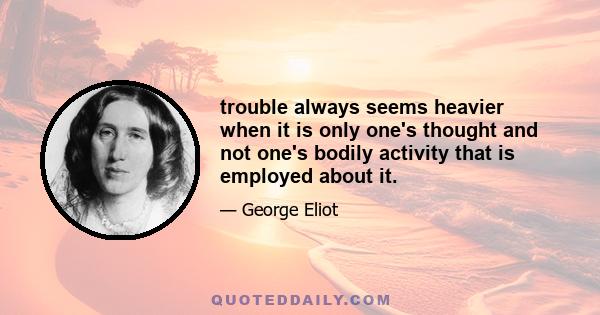 trouble always seems heavier when it is only one's thought and not one's bodily activity that is employed about it.