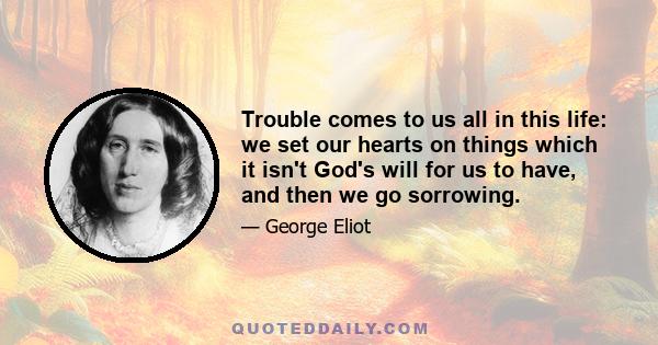 Trouble comes to us all in this life: we set our hearts on things which it isn't God's will for us to have, and then we go sorrowing.