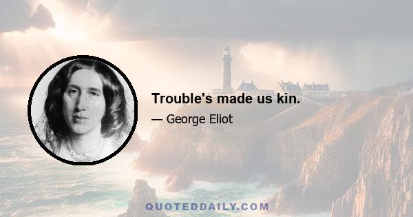 Trouble's made us kin.