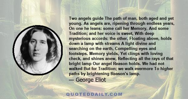 Two angels guide The path of man, both aged and yet young. As angels are, ripening through endless years, On one he leans: some call her Memory, And some Tradition; and her voice is sweet, With deep mysterious accords: