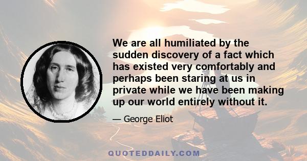 We are all humiliated by the sudden discovery of a fact which has existed very comfortably and perhaps been staring at us in private while we have been making up our world entirely without it.