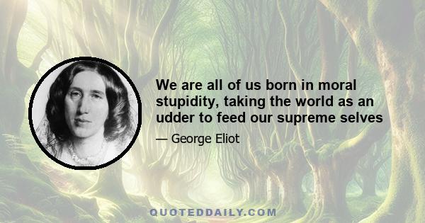 We are all of us born in moral stupidity, taking the world as an udder to feed our supreme selves