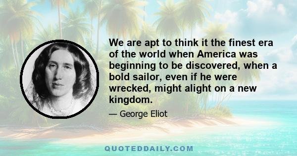 We are apt to think it the finest era of the world when America was beginning to be discovered, when a bold sailor, even if he were wrecked, might alight on a new kingdom.