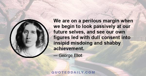 We are on a perilous margin when we begin to look passively at our future selves, and see our own figures led with dull consent into insipid misdoing and shabby achievement.