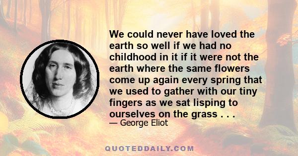 We could never have loved the earth so well if we had no childhood in it if it were not the earth where the same flowers come up again every spring that we used to gather with our tiny fingers as we sat lisping to