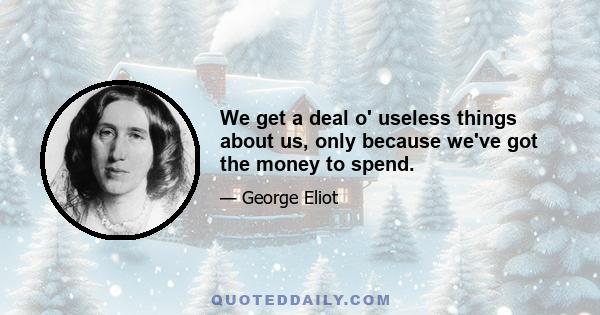 We get a deal o' useless things about us, only because we've got the money to spend.