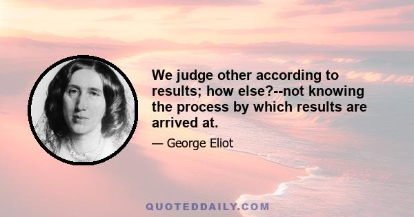 We judge other according to results; how else?--not knowing the process by which results are arrived at.