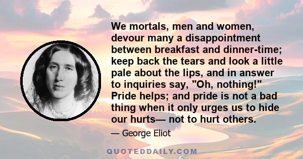 We mortals, men and women, devour many a disappointment between breakfast and dinner-time; keep back the tears and look a little pale about the lips, and in answer to inquiries say, Oh, nothing! Pride helps; and pride