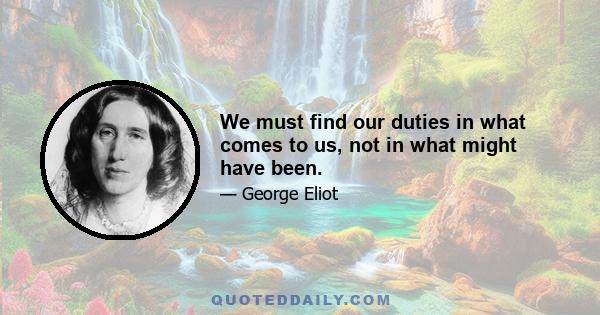 We must find our duties in what comes to us, not in what might have been.