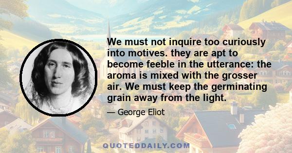 We must not inquire too curiously into motives. they are apt to become feeble in the utterance: the aroma is mixed with the grosser air. We must keep the germinating grain away from the light.