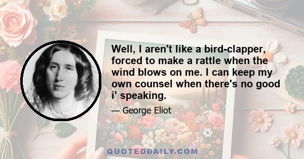 Well, I aren't like a bird-clapper, forced to make a rattle when the wind blows on me. I can keep my own counsel when there's no good i' speaking.