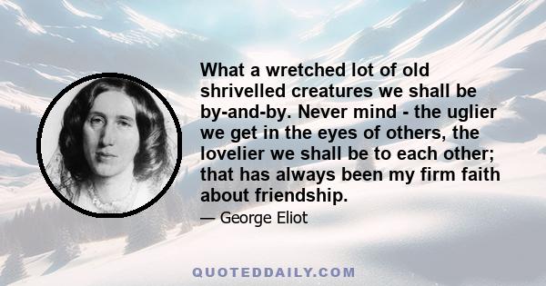 What a wretched lot of old shrivelled creatures we shall be by-and-by. Never mind - the uglier we get in the eyes of others, the lovelier we shall be to each other; that has always been my firm faith about friendship.