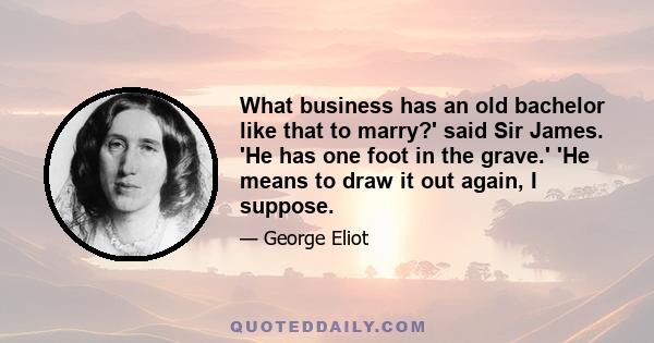 What business has an old bachelor like that to marry?' said Sir James. 'He has one foot in the grave.' 'He means to draw it out again, I suppose.