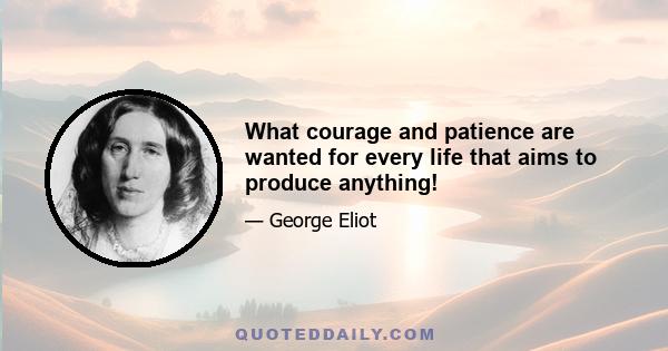 What courage and patience are wanted for every life that aims to produce anything!