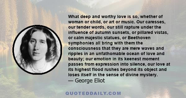 What deep and worthy love is so, whether of woman or child, or art or music. Our caresses, our tender words, our still rapture under the influence of autumn sunsets, or pillared vistas, or calm majestic statues, or