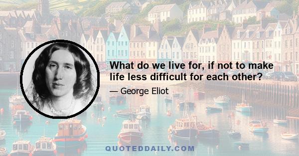 What do we live for, if not to make life less difficult for each other?