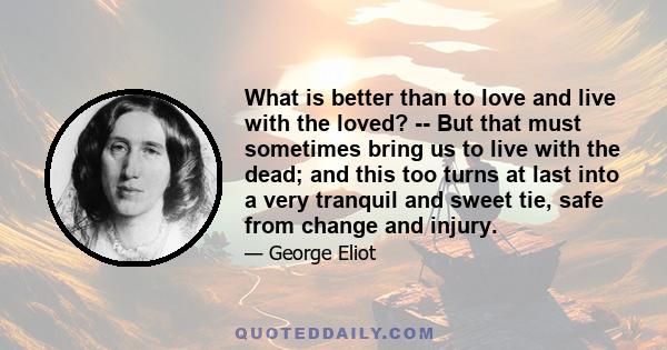 What is better than to love and live with the loved? -- But that must sometimes bring us to live with the dead; and this too turns at last into a very tranquil and sweet tie, safe from change and injury.