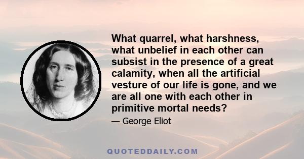 What quarrel, what harshness, what unbelief in each other can subsist in the presence of a great calamity, when all the artificial vesture of our life is gone, and we are all one with each other in primitive mortal