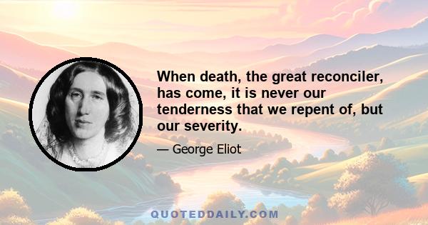 When death, the great reconciler, has come, it is never our tenderness that we repent of, but our severity.