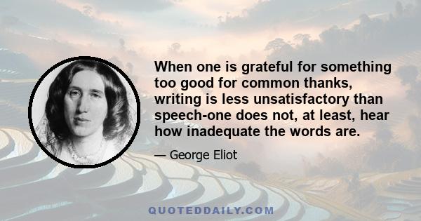 When one is grateful for something too good for common thanks, writing is less unsatisfactory than speech-one does not, at least, hear how inadequate the words are.