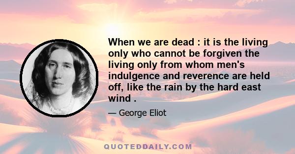 When we are dead : it is the living only who cannot be forgiven the living only from whom men's indulgence and reverence are held off, like the rain by the hard east wind .