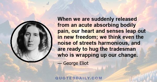 When we are suddenly released from an acute absorbing bodily pain, our heart and senses leap out in new freedom; we think even the noise of streets harmonious, and are ready to hug the tradesman who is wrapping up our