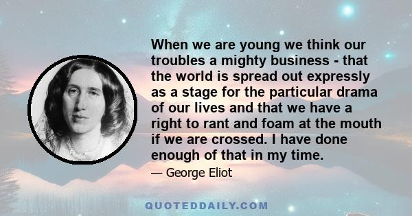 When we are young we think our troubles a mighty business - that the world is spread out expressly as a stage for the particular drama of our lives and that we have a right to rant and foam at the mouth if we are