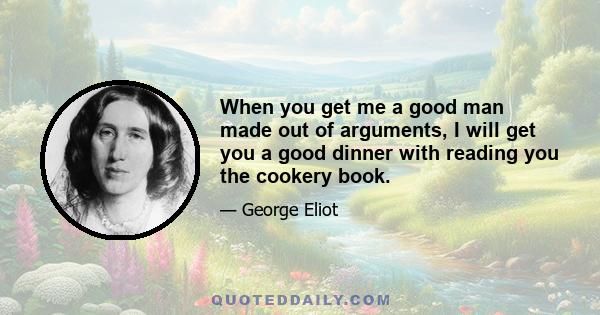 When you get me a good man made out of arguments, I will get you a good dinner with reading you the cookery book.