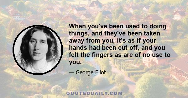 When you've been used to doing things, and they've been taken away from you, it's as if your hands had been cut off, and you felt the fingers as are of no use to you.