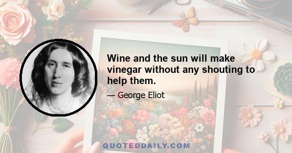 Wine and the sun will make vinegar without any shouting to help them.