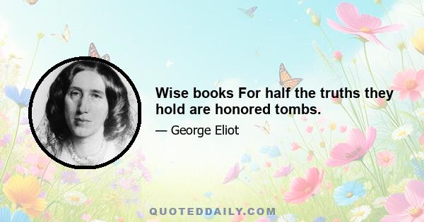 Wise books For half the truths they hold are honored tombs.