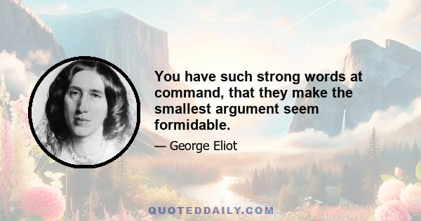 You have such strong words at command, that they make the smallest argument seem formidable.