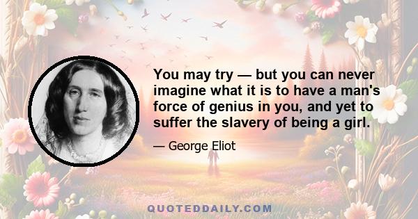 You may try — but you can never imagine what it is to have a man's force of genius in you, and yet to suffer the slavery of being a girl.