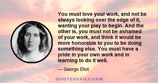 You must love your work, and not be always looking over the edge of it, wanting your play to begin. And the other is, you must not be ashamed of your work, and think it would be more honorable to you to be doing