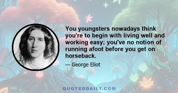 You youngsters nowadays think you're to begin with living well and working easy; you've no notion of running afoot before you get on horseback.