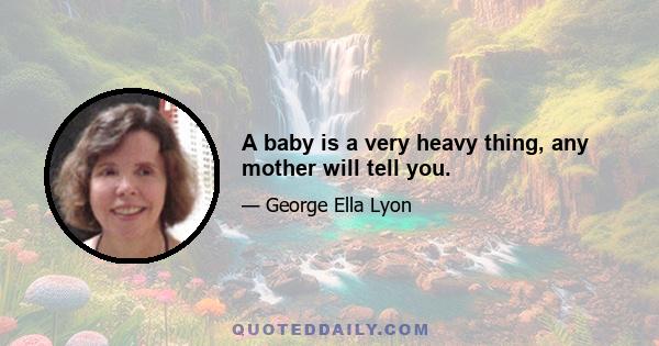 A baby is a very heavy thing, any mother will tell you.