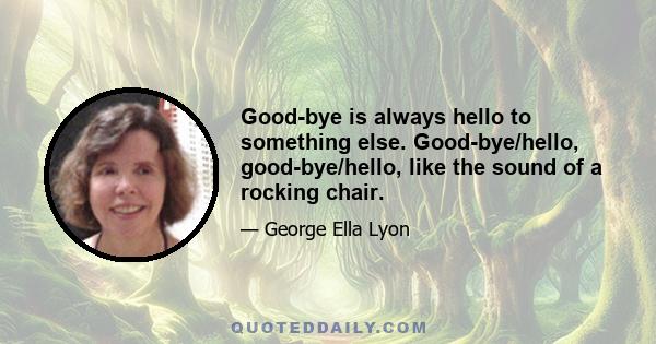 Good-bye is always hello to something else. Good-bye/hello, good-bye/hello, like the sound of a rocking chair.