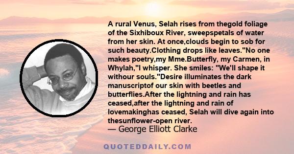 A rural Venus, Selah rises from thegold foliage of the Sixhiboux River, sweepspetals of water from her skin. At once,clouds begin to sob for such beauty.Clothing drops like leaves.No one makes poetry,my Mme.Butterfly,