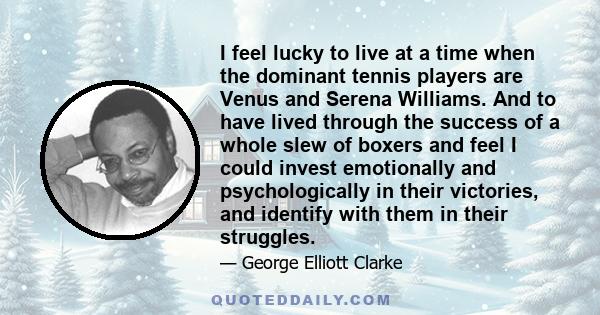 I feel lucky to live at a time when the dominant tennis players are Venus and Serena Williams. And to have lived through the success of a whole slew of boxers and feel I could invest emotionally and psychologically in