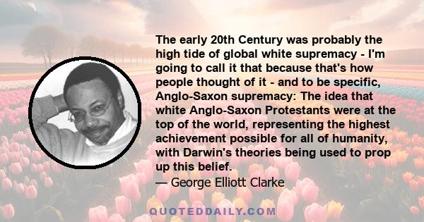 The early 20th Century was probably the high tide of global white supremacy - I'm going to call it that because that's how people thought of it - and to be specific, Anglo-Saxon supremacy: The idea that white