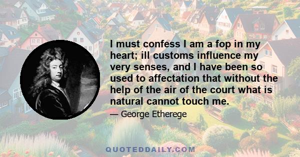 I must confess I am a fop in my heart; ill customs influence my very senses, and I have been so used to affectation that without the help of the air of the court what is natural cannot touch me.