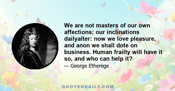 We are not masters of our own affections; our inclinations dailyalter: now we love pleasure, and anon we shall dote on business. Human frailty will have it so, and who can help it?