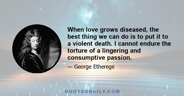 When love grows diseased, the best thing we can do is to put it to a violent death. I cannot endure the torture of a lingering and consumptive passion.