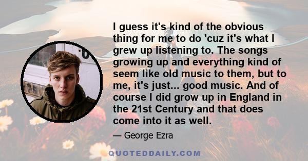 I guess it's kind of the obvious thing for me to do 'cuz it's what I grew up listening to. The songs growing up and everything kind of seem like old music to them, but to me, it's just... good music. And of course I did 