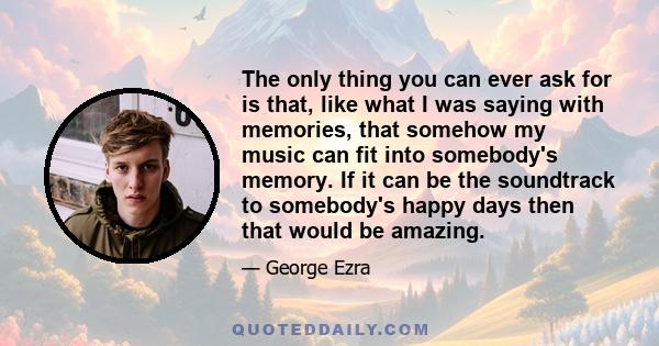 The only thing you can ever ask for is that, like what I was saying with memories, that somehow my music can fit into somebody's memory. If it can be the soundtrack to somebody's happy days then that would be amazing.